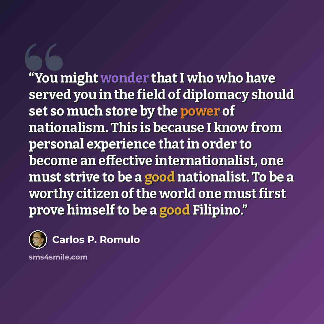 “You might wonder that I who who have served you in the field of diplomacy should set so much store by the power of nationalism. This is because I know from personal experience that in order to become an effective internationalist, one must strive to be a good nationalist. To be a worthy citizen of…” quote by Carlos P. Romulo