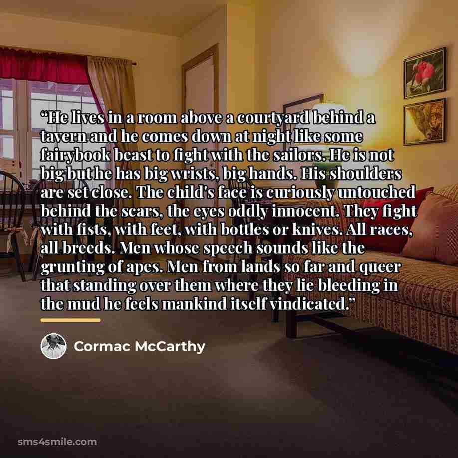 “He lives in a room above a courtyard behind a tavern and he comes down at night like some fairybook beast to fight with the sailors. He is not big but he has big wrists, big hands. His shoulders are set close. The child's face is curiously untouched behind the scars, the eyes oddly innocent. They…” quote by Cormac McCarthy
