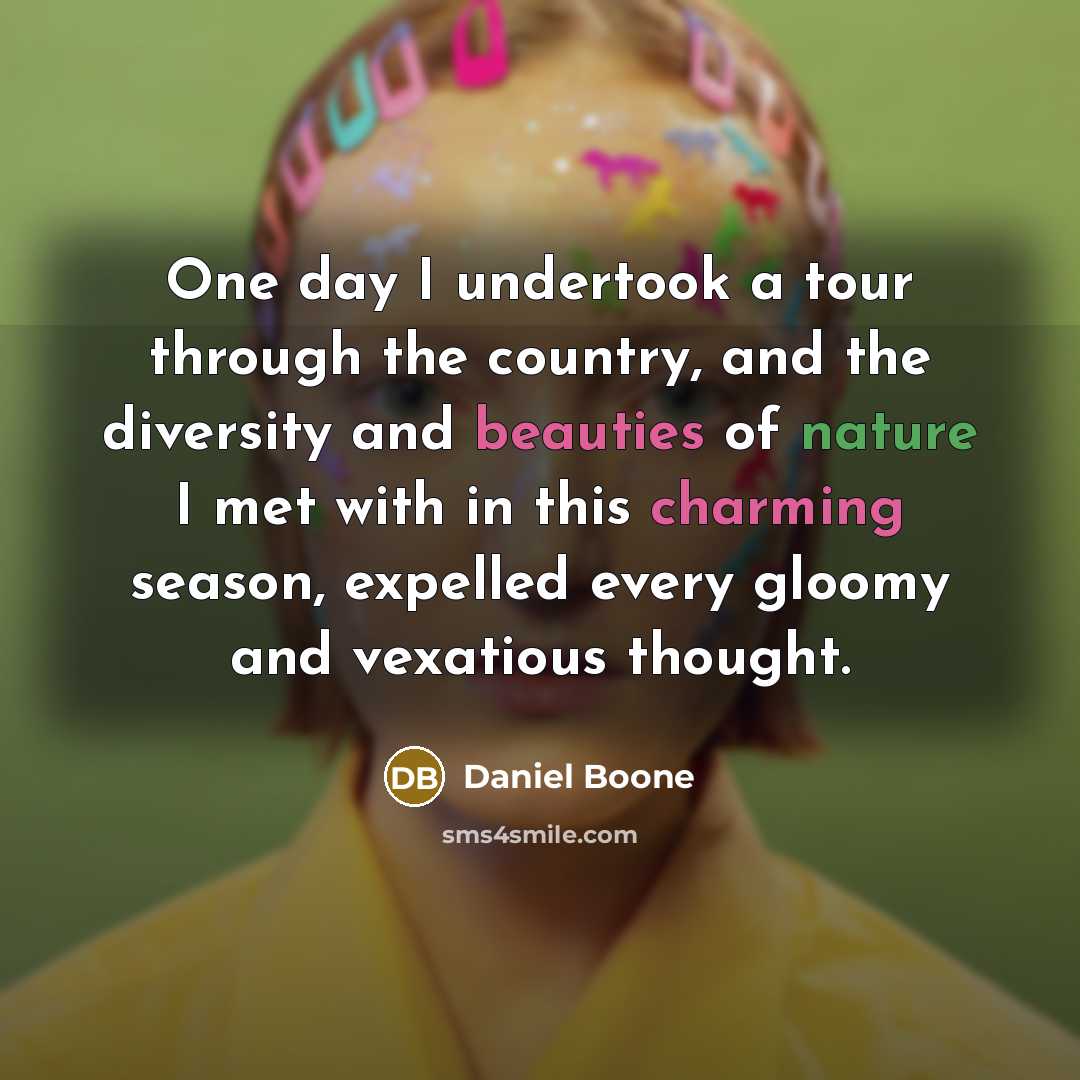 “One day I undertook a tour through the country, and the diversity and beauties of nature I met with in this charming season, expelled every gloomy and vexatious thought.” quote by Daniel Boone