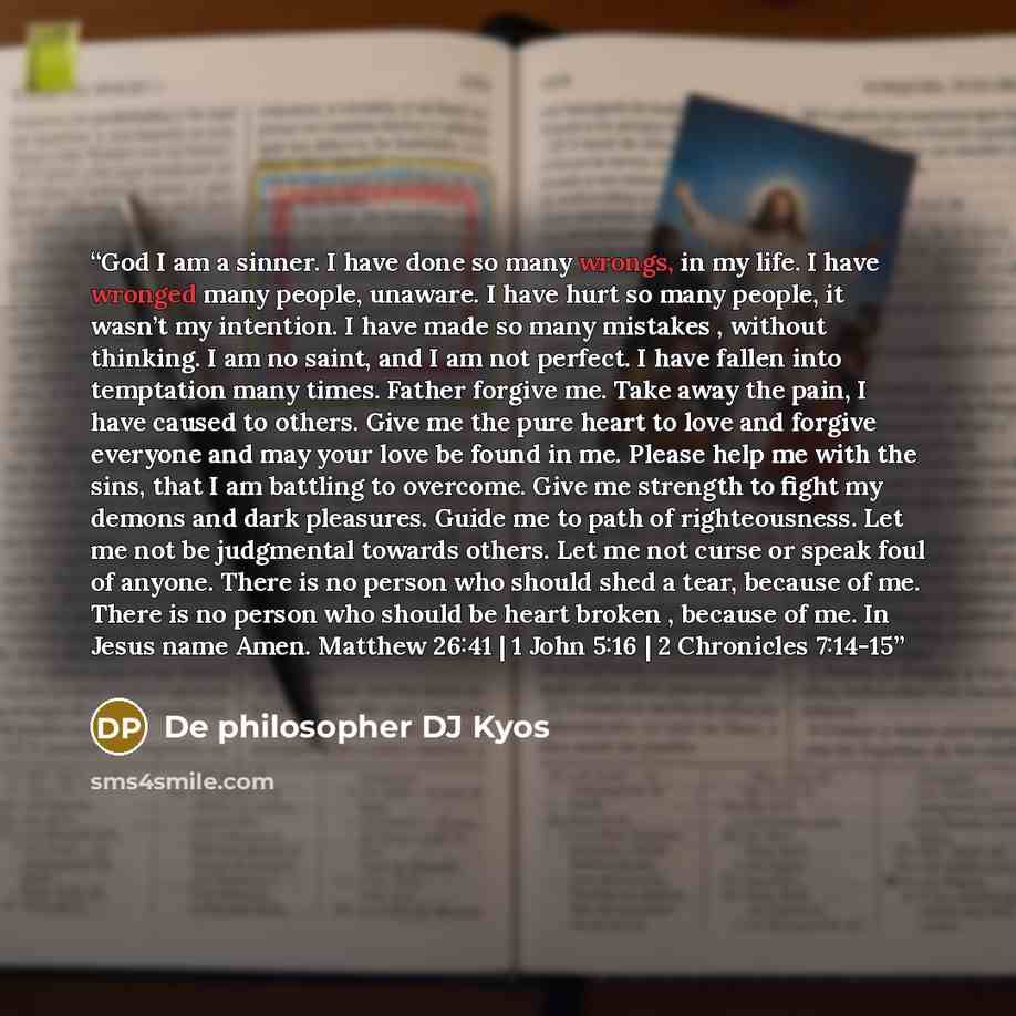 “God I am a sinner. I have done so many wrongs, in my life. I have wronged many people, unaware. I have hurt so many people, it wasn’t my intention. I have made so many mistakes , without thinking. I am no saint, and I am not perfect. I have fallen into temptation many times. Father forgive me…” quote by De philosopher DJ Kyos