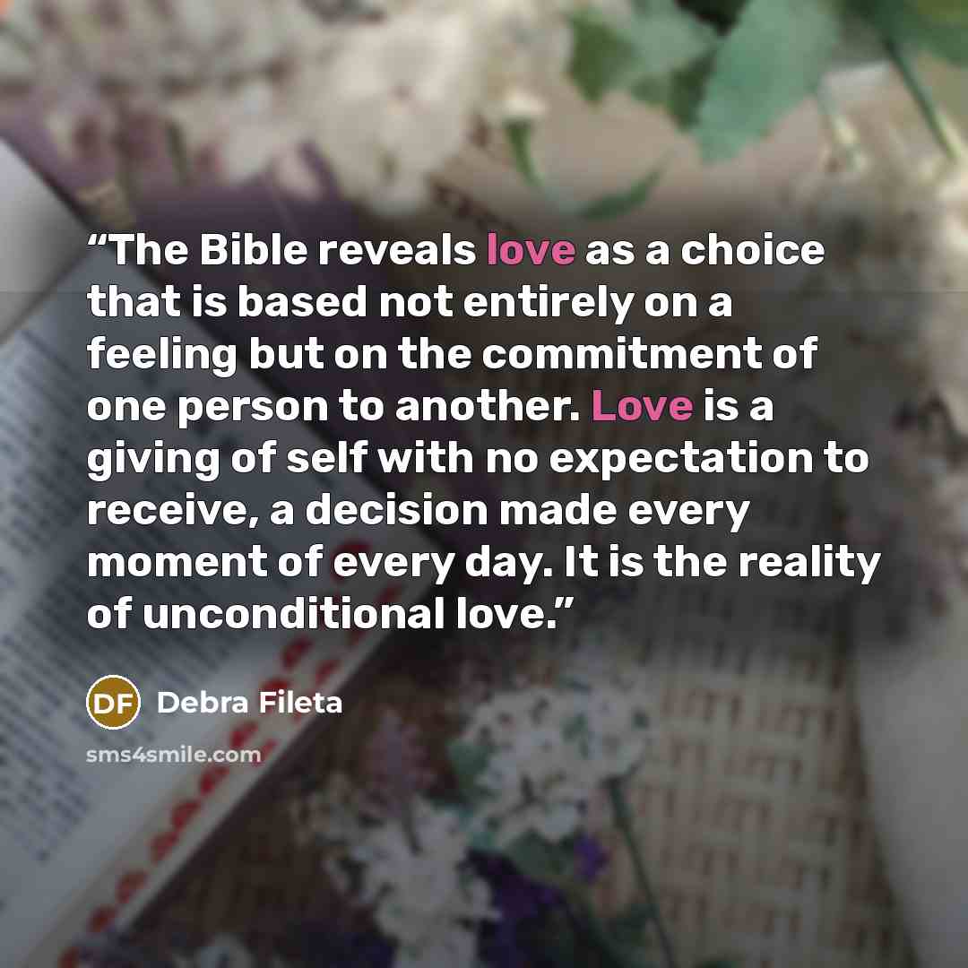 “The Bible reveals love as a choice that is based not entirely on a feeling but on the commitment of one person to another. Love is a giving of self with no expectation to receive, a decision made every moment of every day. It is the reality of unconditional love.” quote by Debra Fileta