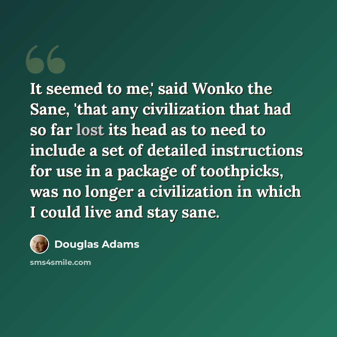 “It seemed to me,' said Wonko the Sane, 'that any civilization that had so far lost its head as to need to include a set of detailed instructions for use in a package of toothpicks, was no longer a civilization in which I could live and stay sane.” quote by Douglas Adams