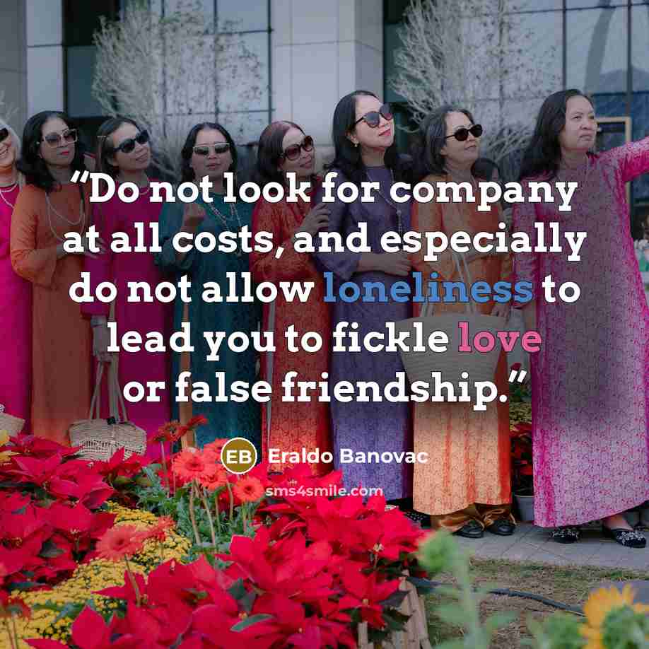 “Do not look for company at all costs, and especially do not allow loneliness to lead you to fickle love or false friendship.” quote by Eraldo Banovac