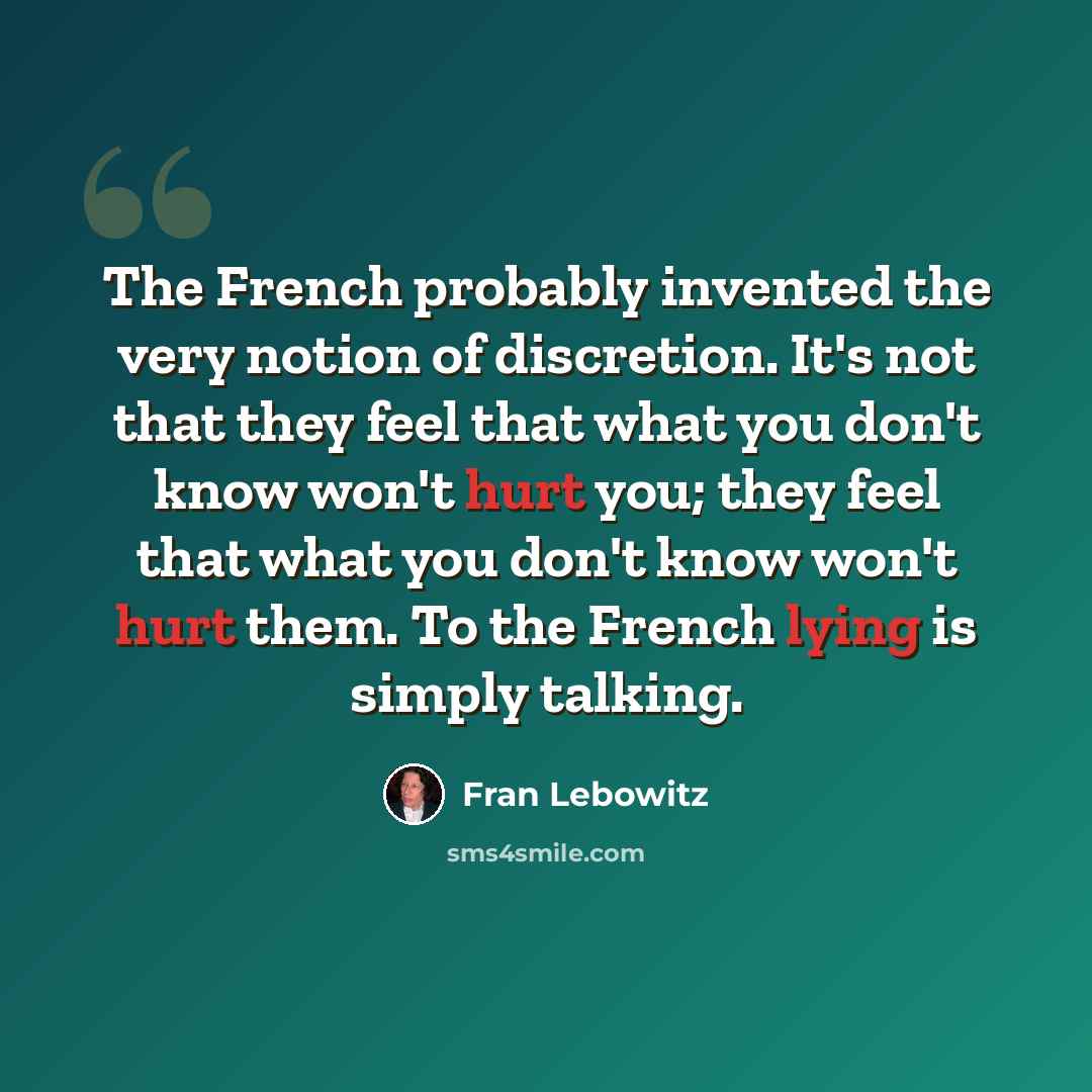“The French probably invented the very notion of discretion. It's not that they feel that what you don't know won't hurt you; they feel that what you don't know won't hurt them. To the French lying is simply talking.” quote by Fran Lebowitz