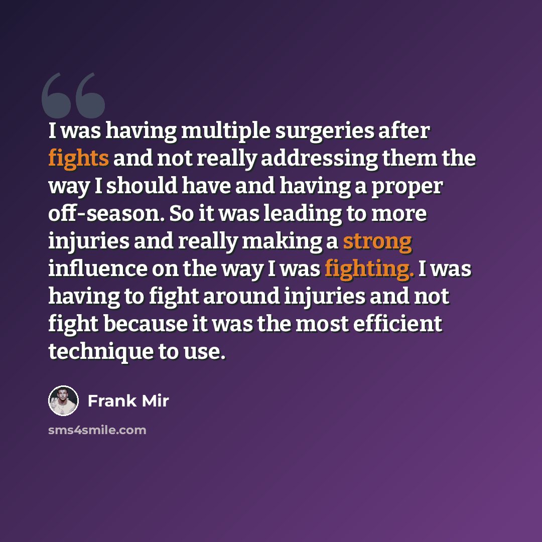 “I was having multiple surgeries after fights and not really addressing them the way I should have and having a proper off-season. So it was leading to more injuries and really making a strong influence on the way I was fighting. I was having to fight around injuries and not fight because it was…” quote by Frank Mir