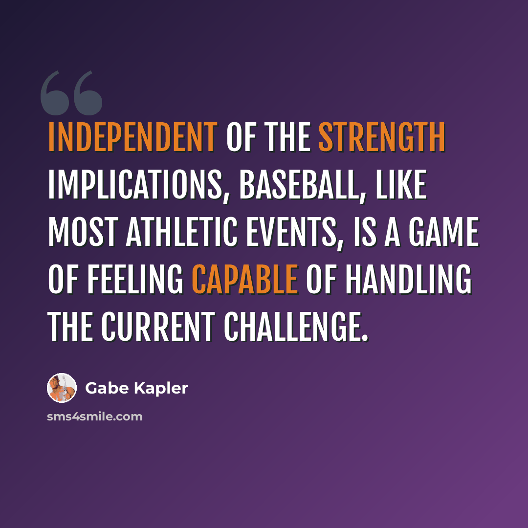 “Independent of the strength implications, baseball, like most athletic events, is a game of feeling capable of handling the current challenge.” quote by Gabe Kapler