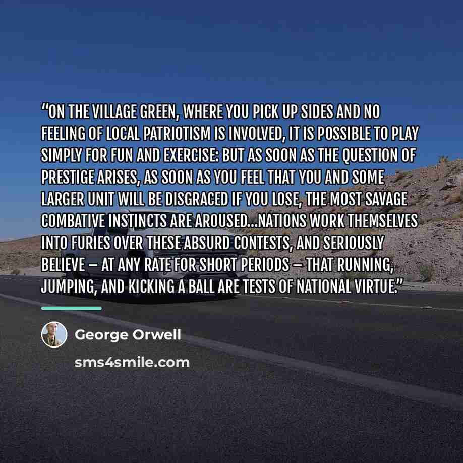 “On the village green, where you pick up sides and no feeling of local patriotism is involved, it is possible to play simply for fun and exercise: but as soon as the question of prestige arises, as soon as you feel that you and some larger unit will be disgraced if you lose, the most savage…” quote by George Orwell