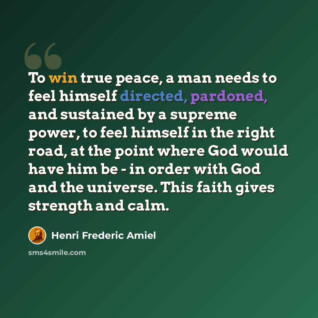 “To win true peace, a man needs to feel himself directed, pardoned, and sustained by a supreme power, to feel himself in the right road, at the point where God would have him be - in order with God and the universe. This faith gives strength and calm.” quote by Henri Frederic Amiel