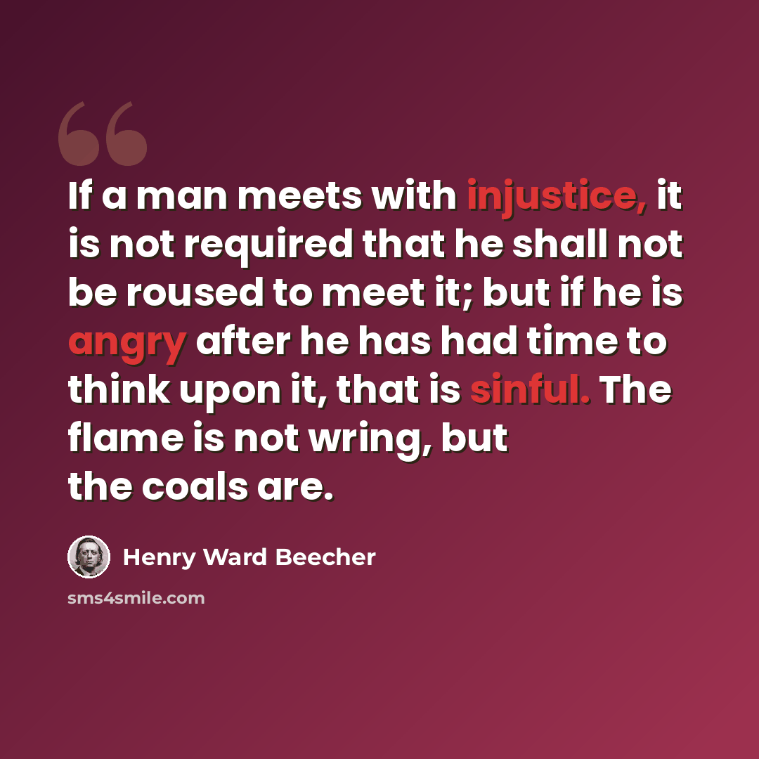 “If a man meets with injustice, it is not required that he shall not be roused to meet it; but if he is angry after he has had time to think upon it, that is sinful. The flame is not wring, but the coals are.” quote by Henry Ward Beecher