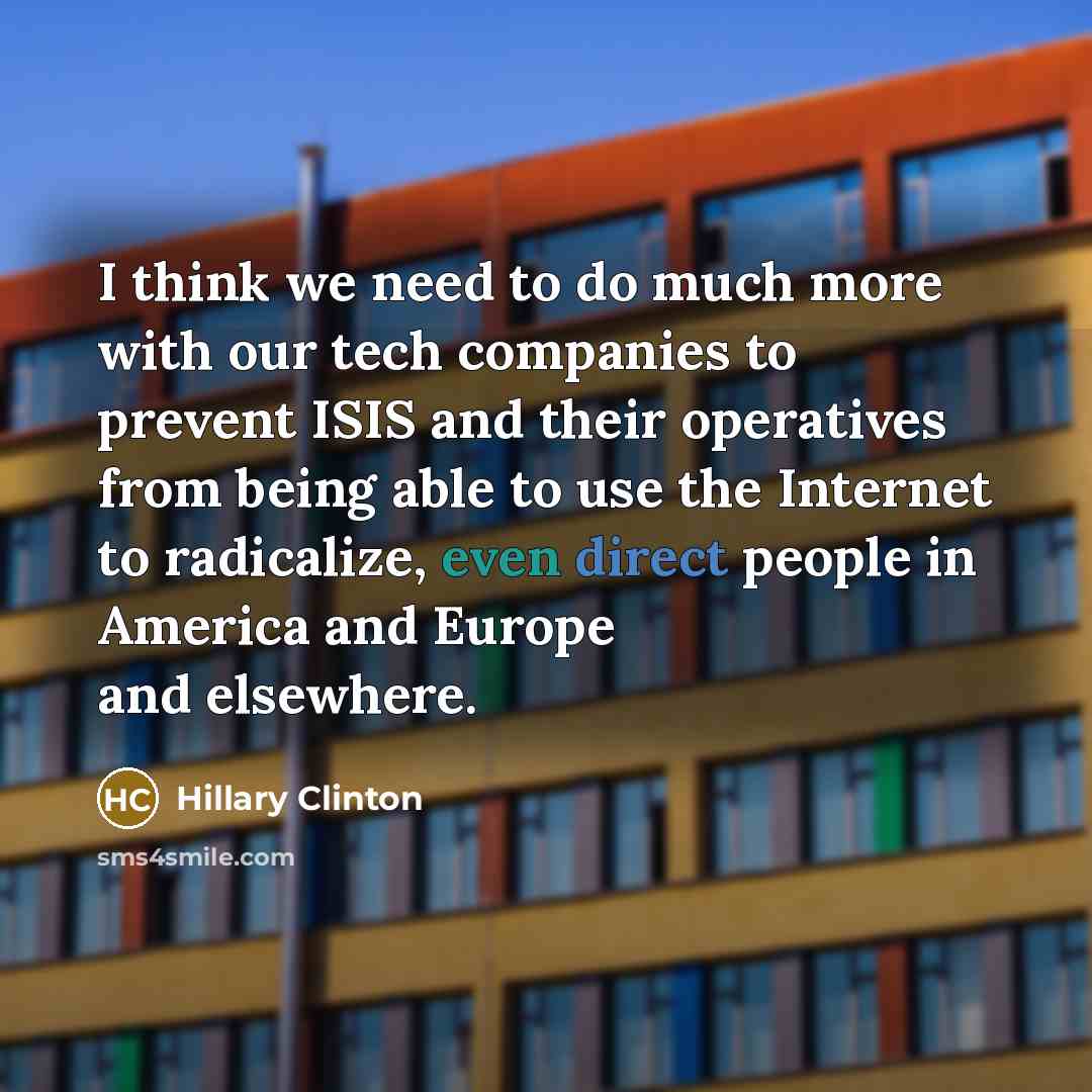 “I think we need to do much more with our tech companies to prevent ISIS and their operatives from being able to use the Internet to radicalize, even direct people in America and Europe and elsewhere.” quote by Hillary Clinton