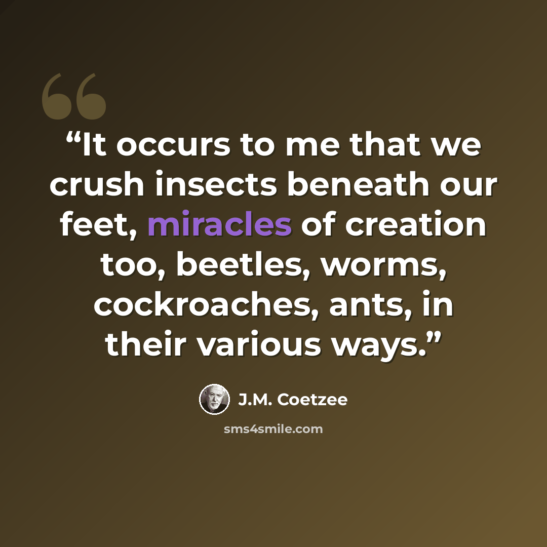 “It occurs to me that we crush insects beneath our feet, miracles of creation too, beetles, worms, cockroaches, ants, in their various ways.” quote by J.M. Coetzee