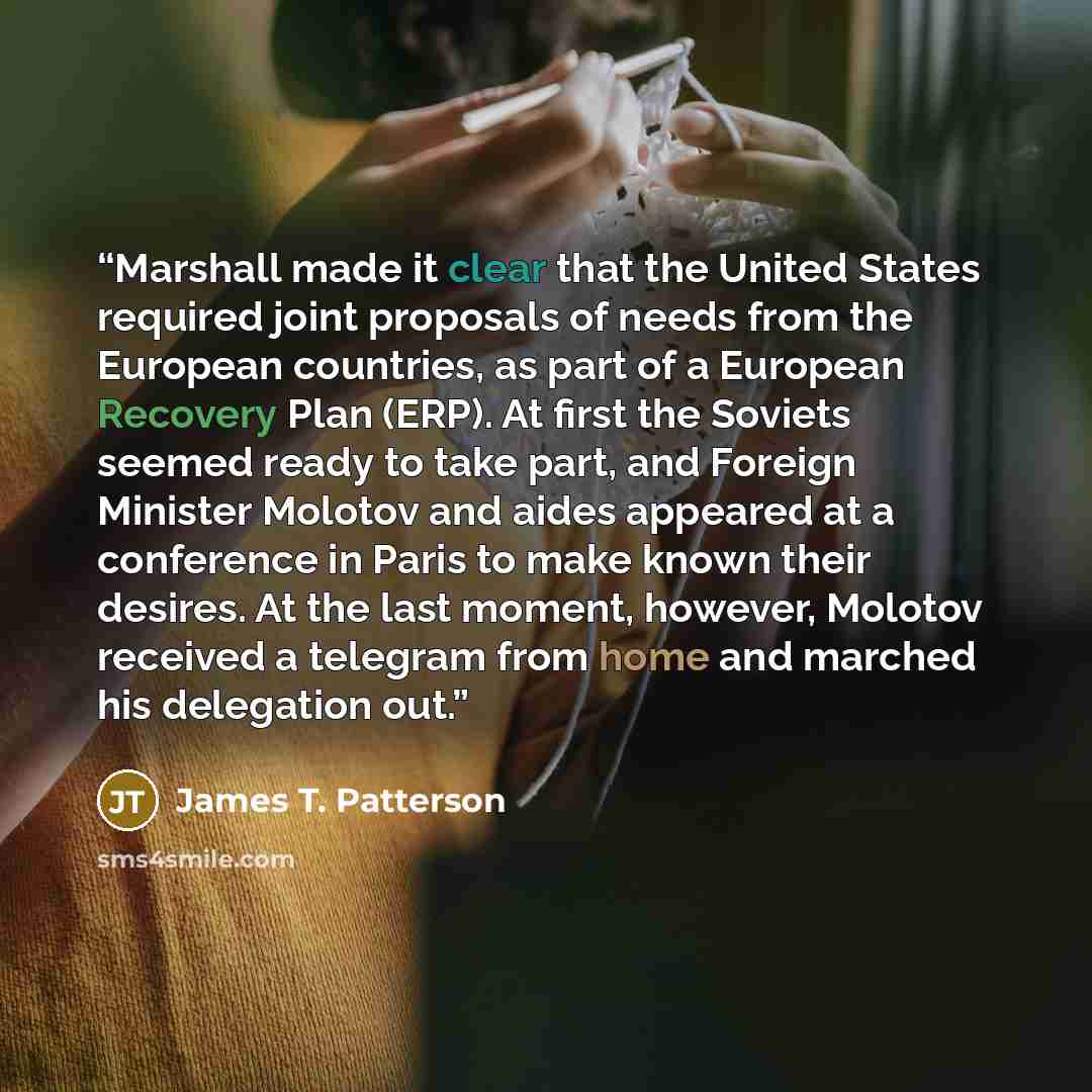 “Marshall made it clear that the United States required joint proposals of needs from the European countries, as part of a European Recovery Plan (ERP). At first the Soviets seemed ready to take part, and Foreign Minister Molotov and aides appeared at a conference in Paris to make known their…” quote by James T. Patterson