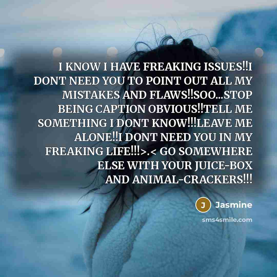 “I KNOW I HAVE FREAKING ISSUES!!I DONT NEED YOU TO POINT OUT ALL MY MISTAKES AND FLAWS!!SOO...STOP BEING CAPTION OBVIOUS!!TELL ME SOMETHING I DONT KNOW!!!LEAVE ME ALONE!!I DONT NEED YOU IN MY FREAKING LIFE!!!>.< GO SOMEWHERE ELSE WITH YOUR JUICE-BOX AND ANIMAL-CRACKERS!!!” quote by Jasmine