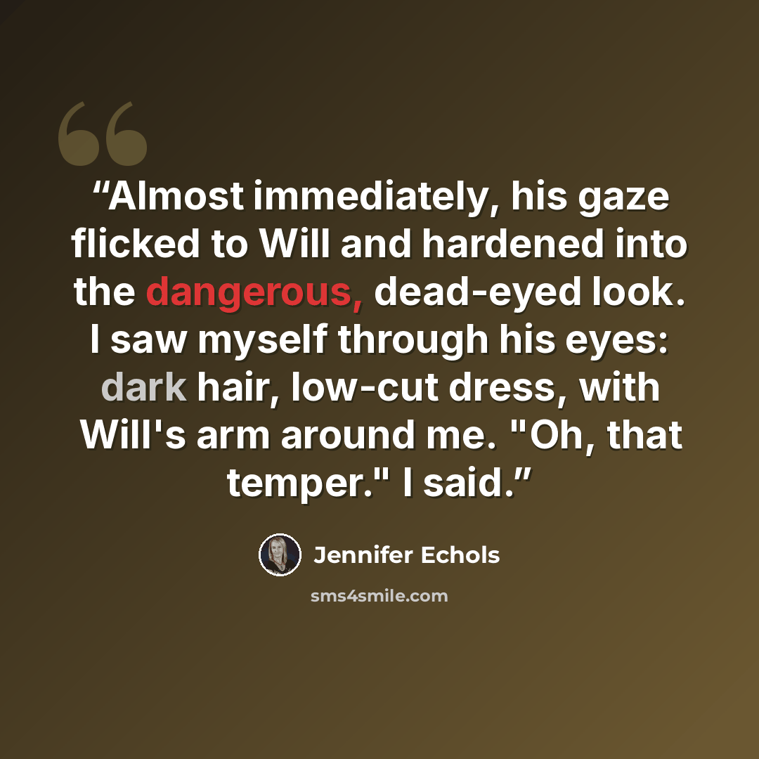 “Almost immediately, his gaze flicked to Will and hardened into the dangerous, dead-eyed look. I saw myself through his eyes: dark hair, low-cut dress, with Will's arm around me. "Oh, that temper." I said.” quote by Jennifer Echols