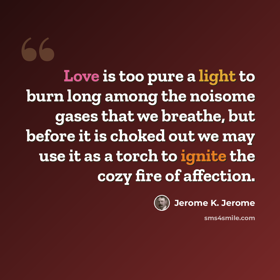 “Love is too pure a light to burn long among the noisome gases that we breathe, but before it is choked out we may use it as a torch to ignite the cozy fire of affection.” quote by Jerome K. Jerome