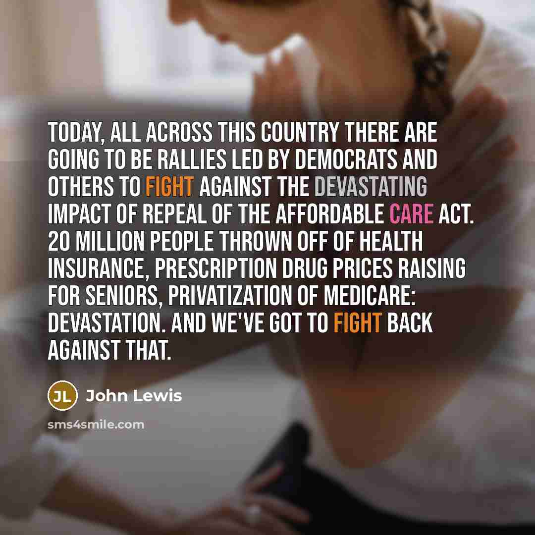 “Today, all across this country there are going to be rallies led by Democrats and others to fight against the devastating impact of repeal of the Affordable Care Act. 20 million people thrown off of health insurance, prescription drug prices raising for seniors, privatization of Medicare…” quote by John Lewis