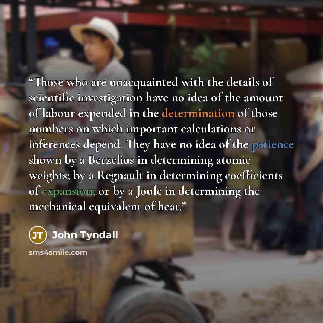 “Those who are unacquainted with the details of scientific investigation have no idea of the amount of labour expended in the determination of those numbers on which important calculations or inferences depend. They have no idea of the patience shown by a Berzelius in determining atomic weights; by…” quote by John Tyndall