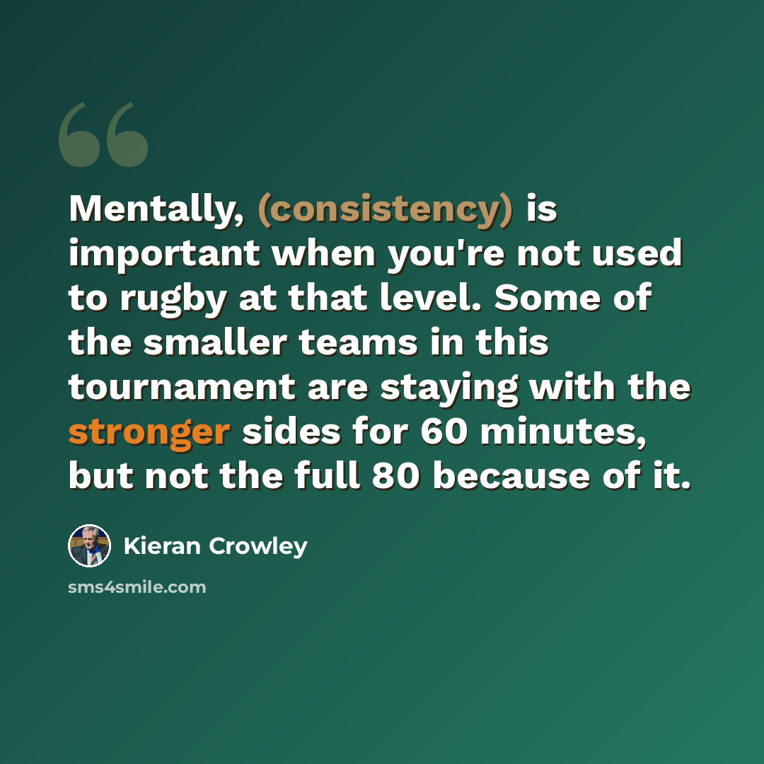 “Mentally, (consistency) is important when you're not used to rugby at that level. Some of the smaller teams in this tournament are staying with the stronger sides for 60 minutes, but not the full 80 because of it.” quote by Kieran Crowley