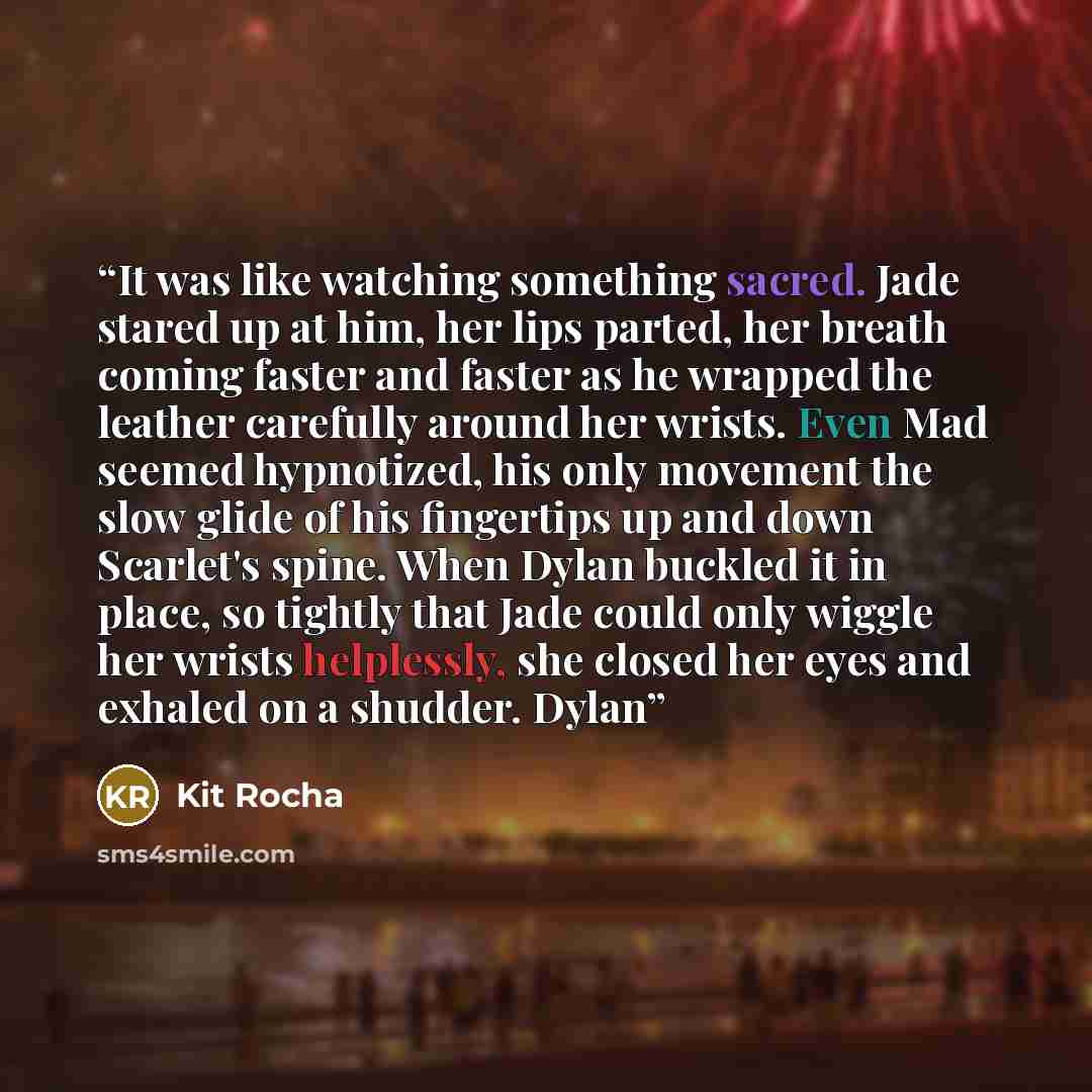 “It was like watching something sacred. Jade stared up at him, her lips parted, her breath coming faster and faster as he wrapped the leather carefully around her wrists. Even Mad seemed hypnotized, his only movement the slow glide of his fingertips up and down Scarlet's spine. When Dylan buckled…” quote by Kit Rocha