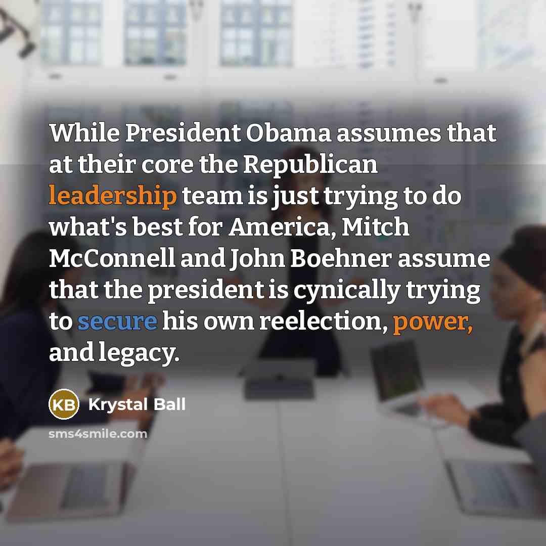 “While President Obama assumes that at their core the Republican leadership team is just trying to do what's best for America, Mitch McConnell and John Boehner assume that the president is cynically trying to secure his own reelection, power, and legacy.” quote by Krystal Ball