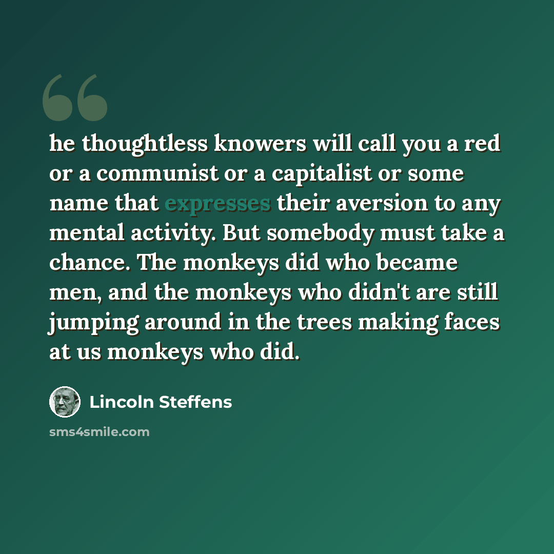 “he thoughtless knowers will call you a red or a communist or a capitalist or some name that expresses their aversion to any mental activity. But somebody must take a chance. The monkeys did who became men, and the monkeys who didn't are still jumping around in the trees making faces at us monkeys…” quote by Lincoln Steffens