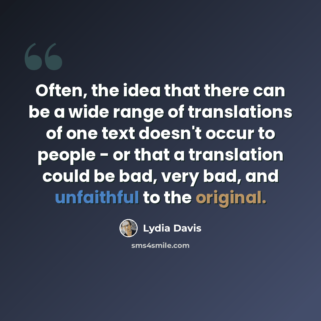 “Often, the idea that there can be a wide range of translations of one text doesn't occur to people - or that a translation could be bad, very bad, and unfaithful to the original.” quote by Lydia Davis