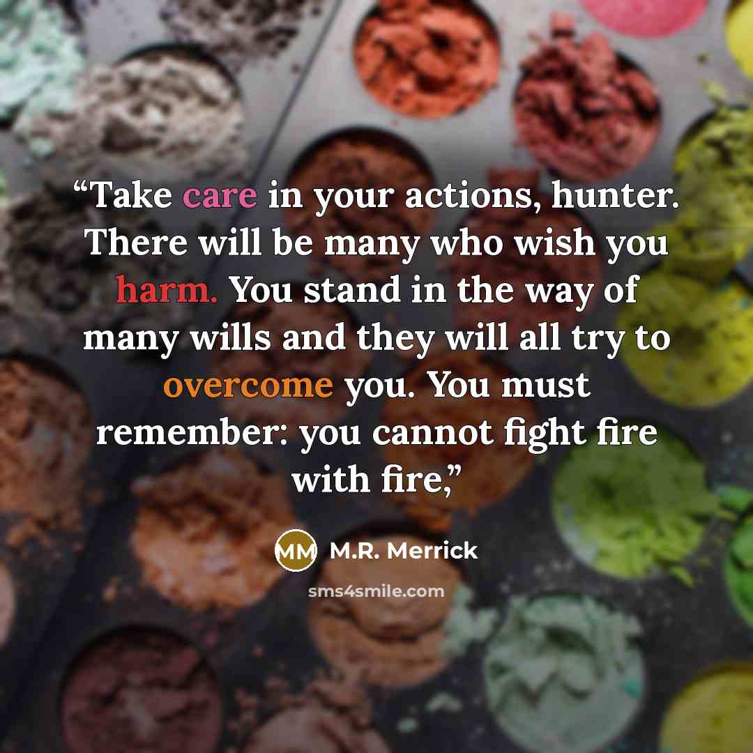 “Take care in your actions, hunter. There will be many who wish you harm. You stand in the way of many wills and they will all try to overcome you. You must remember: you cannot fight fire with fire,” quote by M.R. Merrick