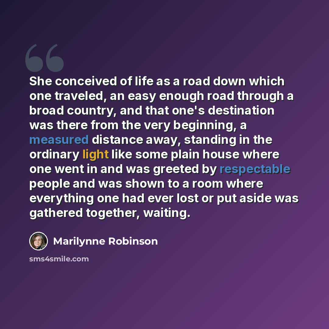 “She conceived of life as a road down which one traveled, an easy enough road through a broad country, and that one's destination was there from the very beginning, a measured distance away, standing in the ordinary light like some plain house where one went in and was greeted by respectable people…” quote by Marilynne Robinson