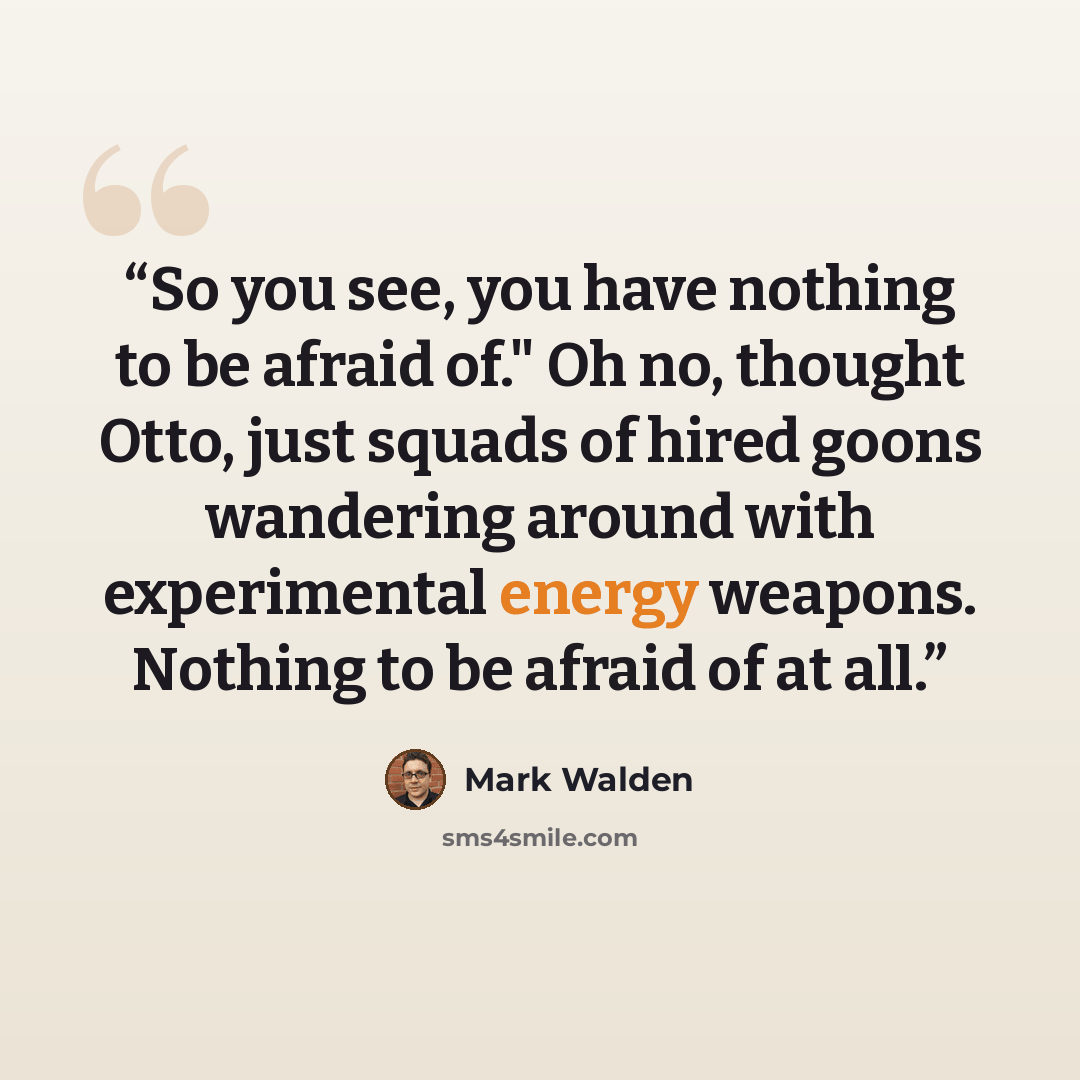 “So you see, you have nothing to be afraid of." Oh no, thought Otto, just squads of hired goons wandering around with experimental energy weapons. Nothing to be afraid of at all.” quote by Mark Walden
