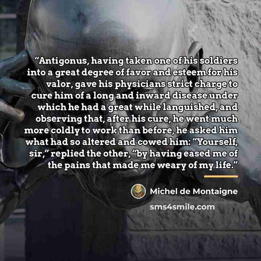 “Antigonus, having taken one of his soldiers into a great degree of favor and esteem for his valor, gave his physicians strict charge to cure him of a long and inward disease under which he had a great while languished, and observing that, after his cure, he went much more coldly to work than…” quote by Michel de Montaigne