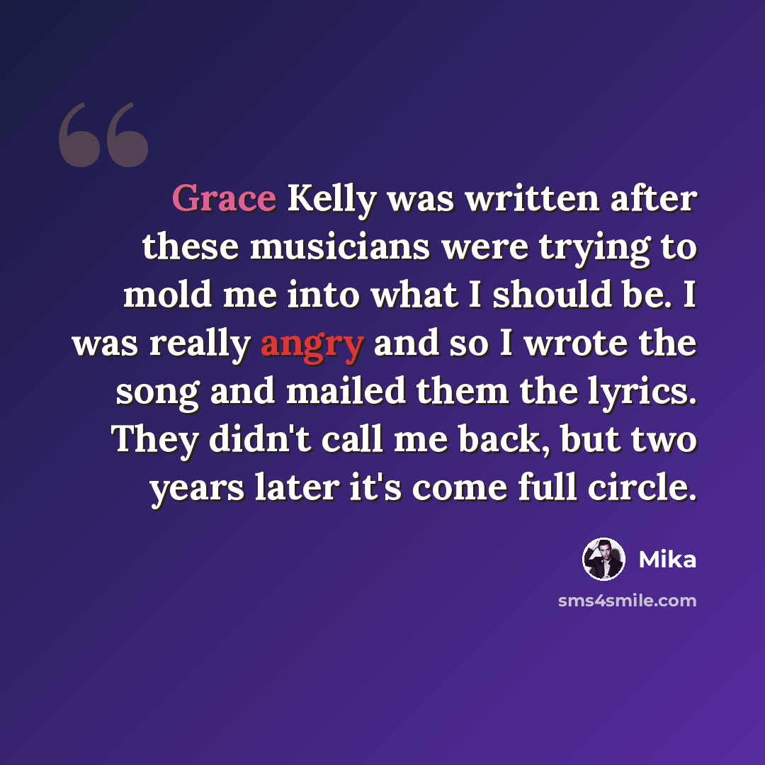 “Grace Kelly was written after these musicians were trying to mold me into what I should be. I was really angry and so I wrote the song and mailed them the lyrics. They didn't call me back, but two years later it's come full circle.” quote by Mika