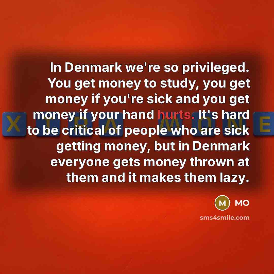 “In Denmark we're so privileged. You get money to study, you get money if you're sick and you get money if your hand hurts. It's hard to be critical of people who are sick getting money, but in Denmark everyone gets money thrown at them and it makes them lazy.” quote by MO