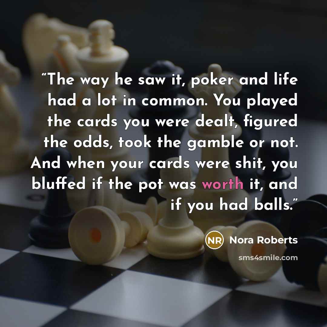 “The way he saw it, poker and life had a lot in common. You played the cards you were dealt, figured the odds, took the gamble or not. And when your cards were shit, you bluffed if the pot was worth it, and if you had balls.” quote by Nora Roberts