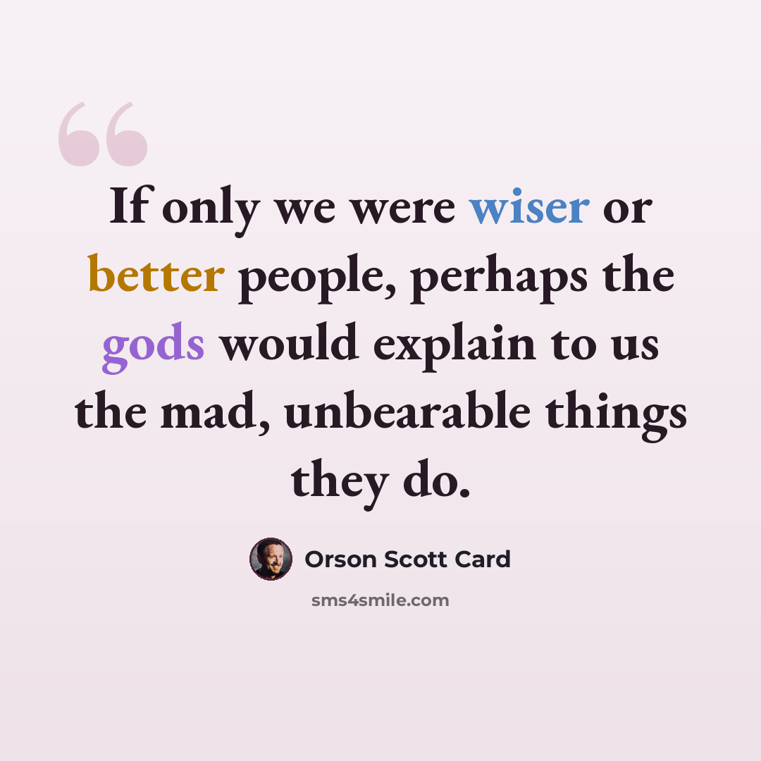 “If only we were wiser or better people, perhaps the gods would explain to us the mad, unbearable things they do.” quote by Orson Scott Card