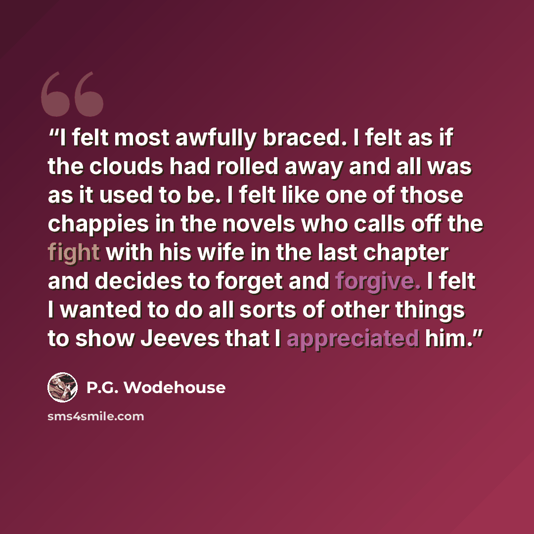 “I felt most awfully braced. I felt as if the clouds had rolled away and all was as it used to be. I felt like one of those chappies in the novels who calls off the fight with his wife in the last chapter and decides to forget and forgive. I felt I wanted to do all sorts of other things to show…” quote by P.G. Wodehouse