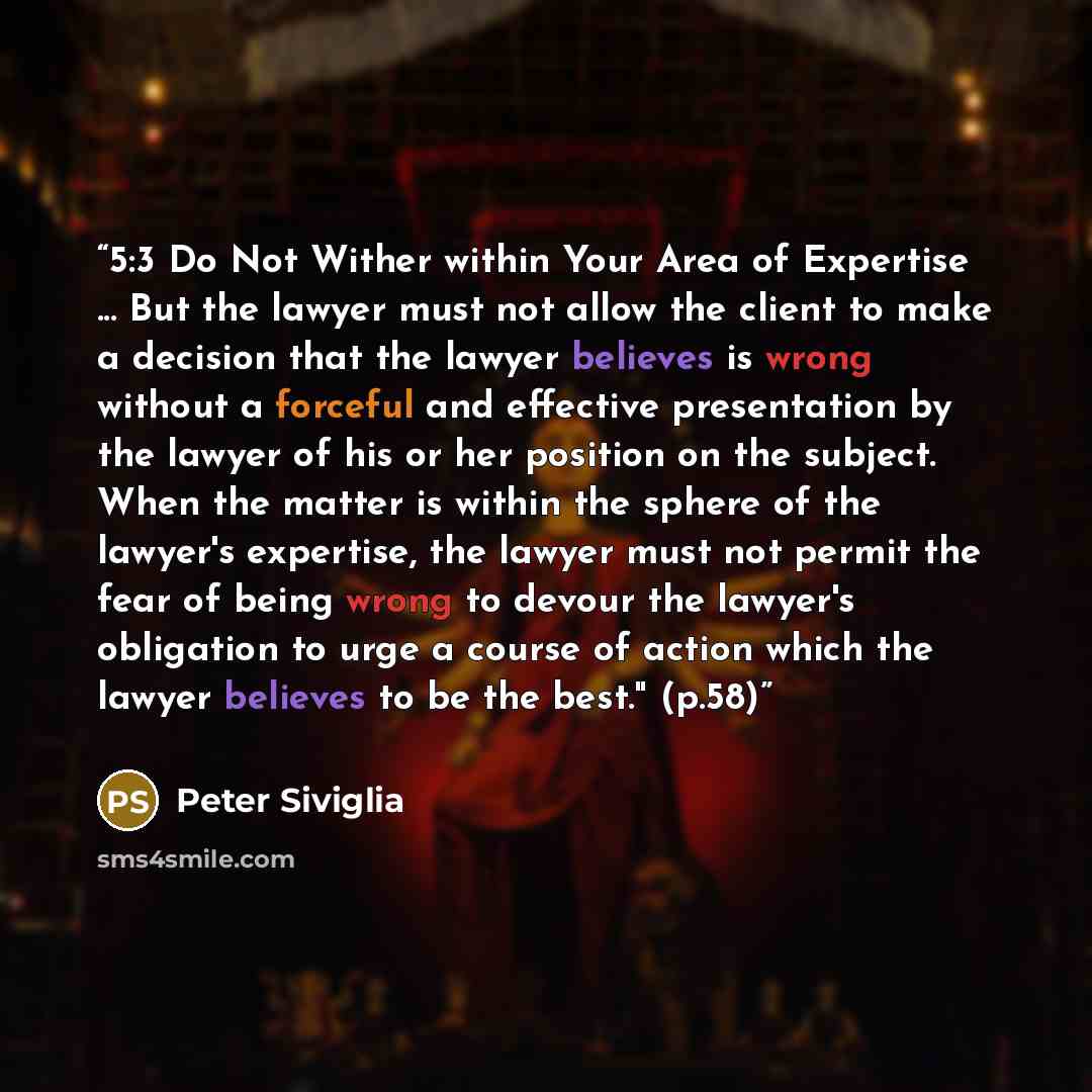 “5:3 Do Not Wither within Your Area of Expertise ... But the lawyer must not allow the client to make a decision that the lawyer believes is wrong without a forceful and effective presentation by the lawyer of his or her position on the subject. When the matter is within the sphere of the lawyer's…” quote by Peter Siviglia