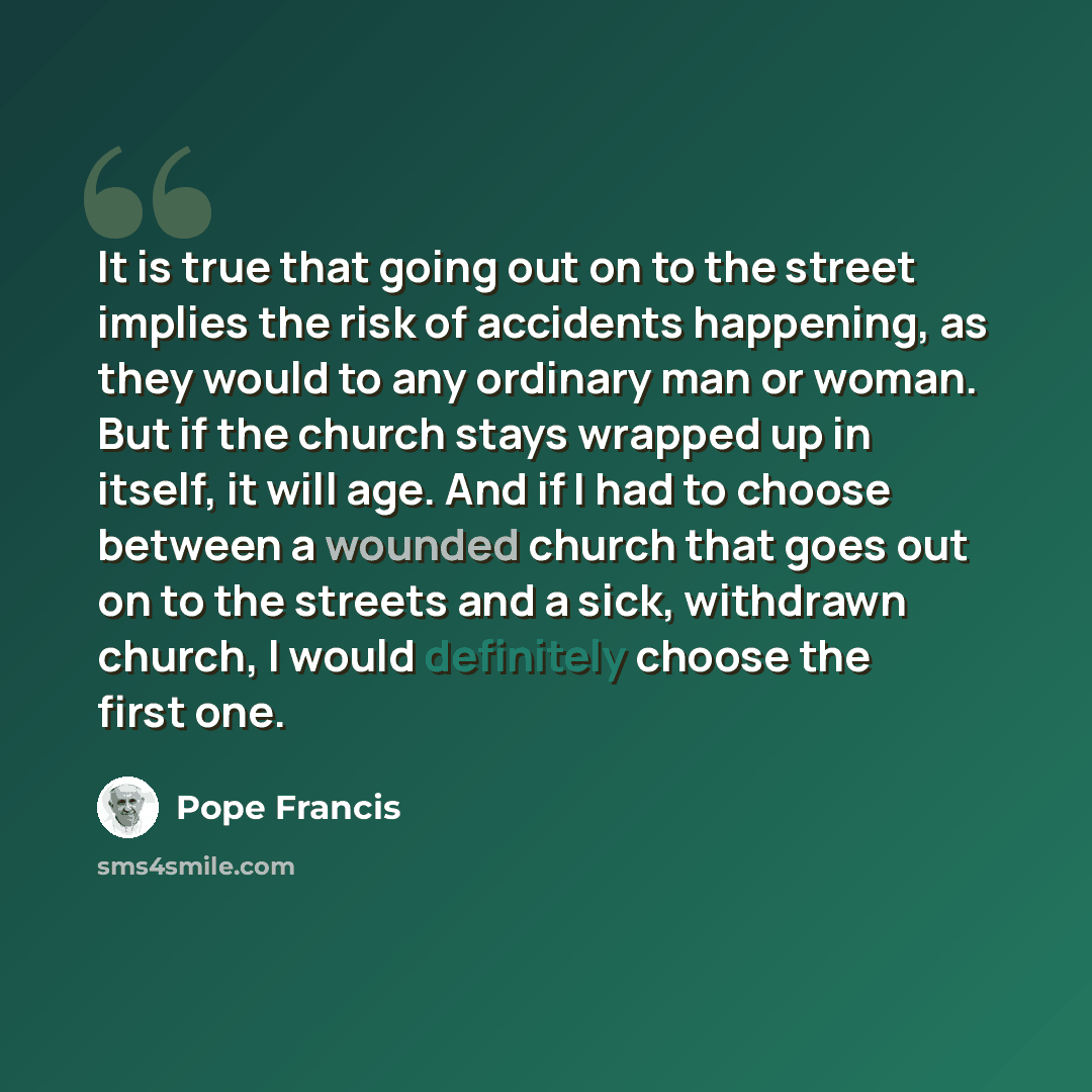 “It is true that going out on to the street implies the risk of accidents happening, as they would to any ordinary man or woman. But if the church stays wrapped up in itself, it will age. And if I had to choose between a wounded church that goes out on to the streets and a sick, withdrawn church, I…” quote by Pope Francis