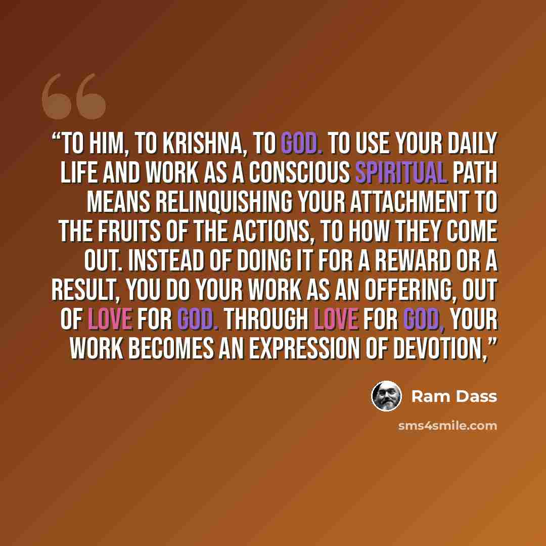 “to him, to Krishna, to God. To use your daily life and work as a conscious spiritual path means relinquishing your attachment to the fruits of the actions, to how they come out. Instead of doing it for a reward or a result, you do your work as an offering, out of love for God. Through love for…” quote by Ram Dass