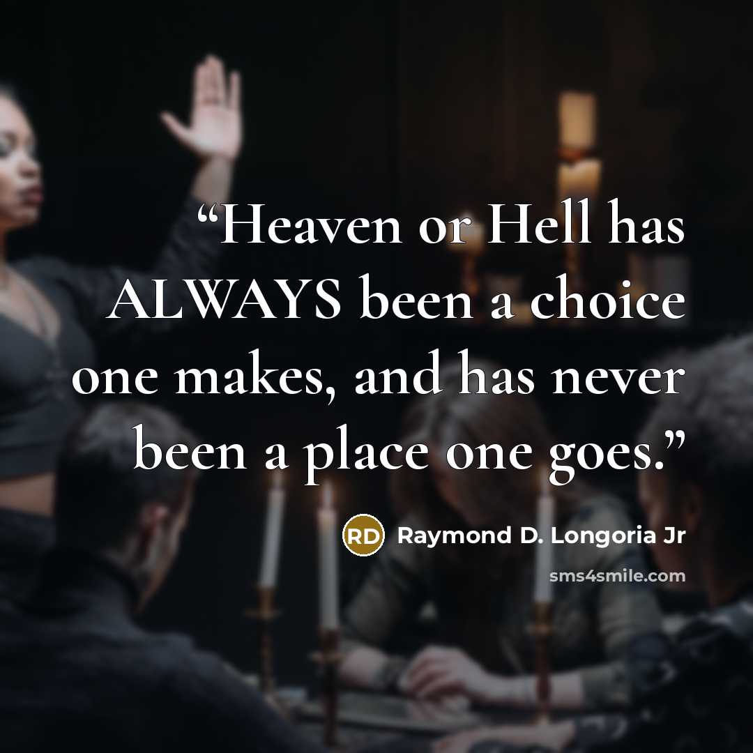 “Heaven or Hell has ALWAYS been a choice one makes, and has never been a place one goes.” quote by Raymond D. Longoria Jr