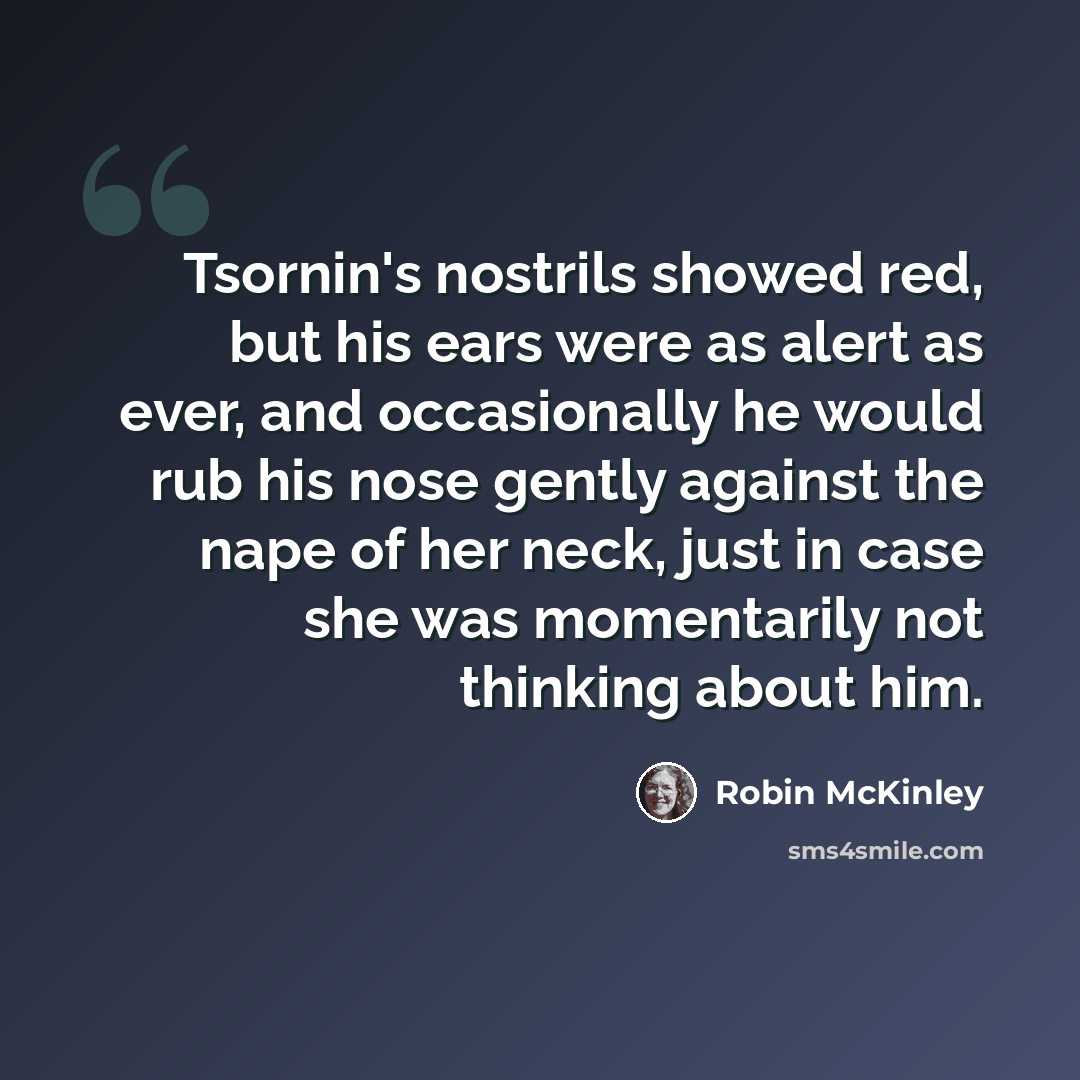 “Tsornin's nostrils showed red, but his ears were as alert as ever, and occasionally he would rub his nose gently against the nape of her neck, just in case she was momentarily not thinking about him.” quote by Robin McKinley