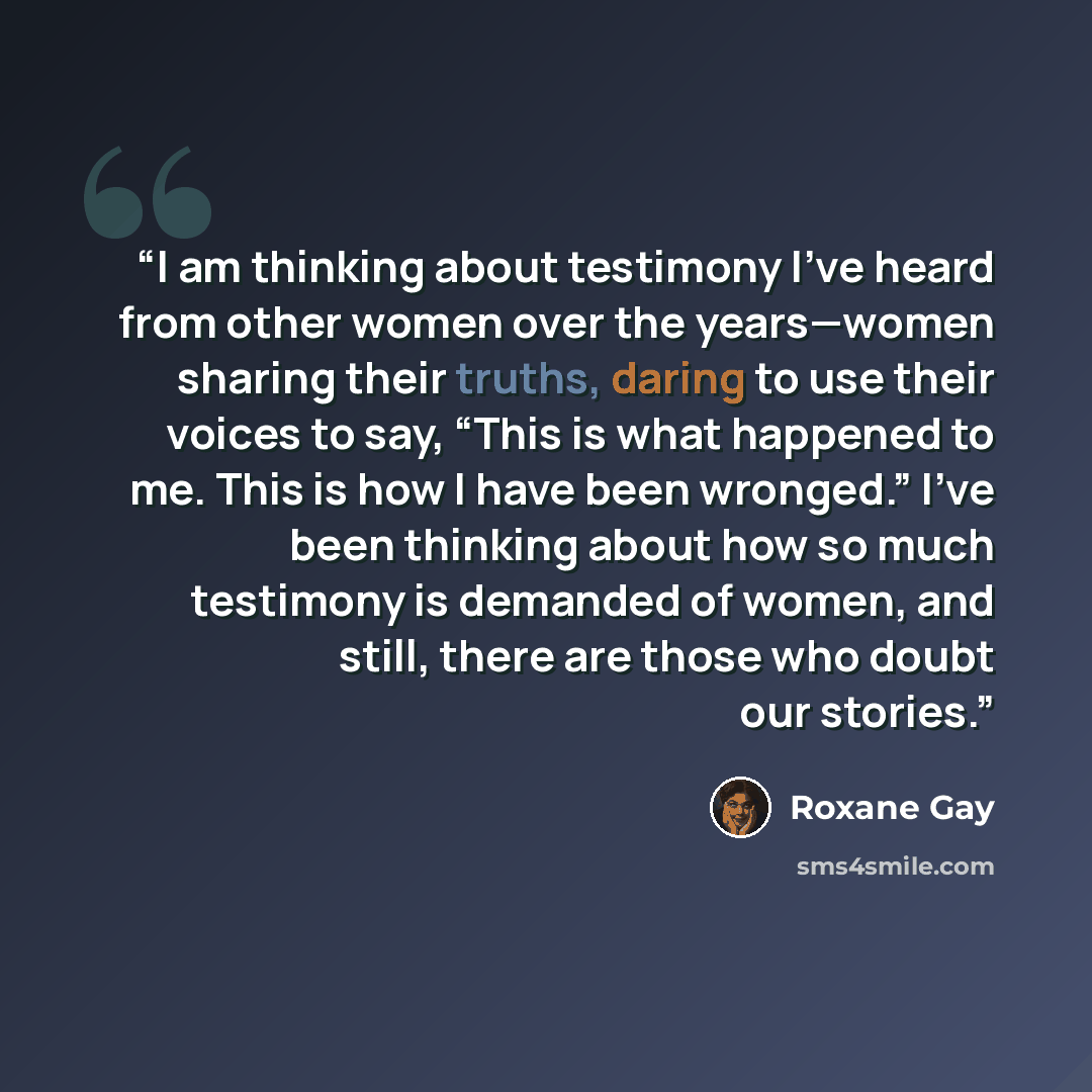 “I am thinking about testimony I’ve heard from other women over the years—women sharing their truths, daring to use their voices to say, “This is what happened to me. This is how I have been wronged.” I’ve been thinking about how so much testimony is demanded of women, and still, there are those…” quote by Roxane Gay