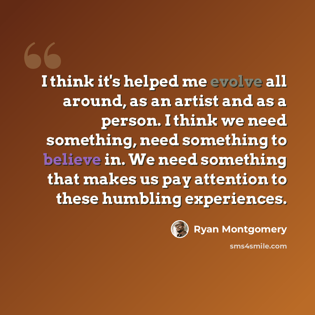 “I think it's helped me evolve all around, as an artist and as a person. I think we need something, need something to believe in. We need something that makes us pay attention to these humbling experiences.” quote by Ryan Montgomery