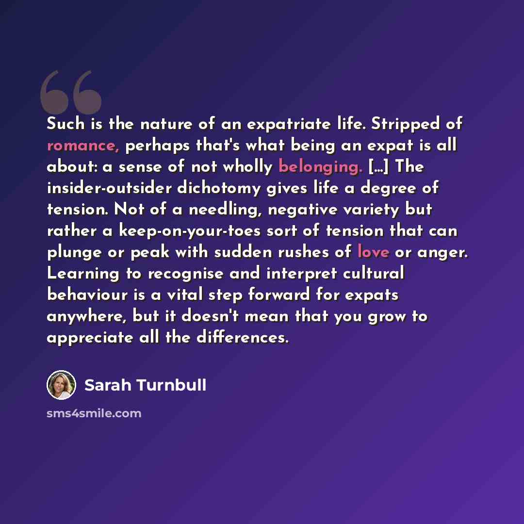 “Such is the nature of an expatriate life. Stripped of romance, perhaps that's what being an expat is all about: a sense of not wholly belonging. [...] The insider-outsider dichotomy gives life a degree of tension. Not of a needling, negative variety but rather a keep-on-your-toes sort of tension…” quote by Sarah Turnbull