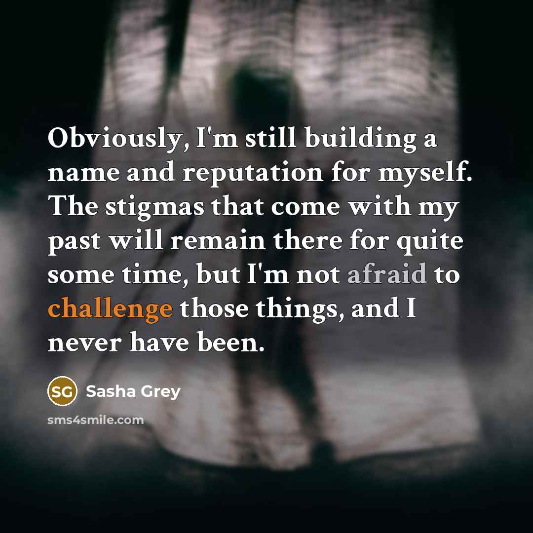 “Obviously, I'm still building a name and reputation for myself. The stigmas that come with my past will remain there for quite some time, but I'm not afraid to challenge those things, and I never have been.” quote by Sasha Grey