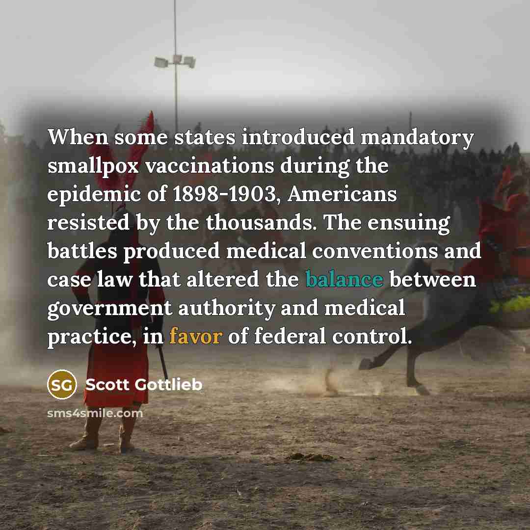 “When some states introduced mandatory smallpox vaccinations during the epidemic of 1898-1903, Americans resisted by the thousands. The ensuing battles produced medical conventions and case law that altered the balance between government authority and medical practice, in favor of federal control.” quote by Scott Gottlieb