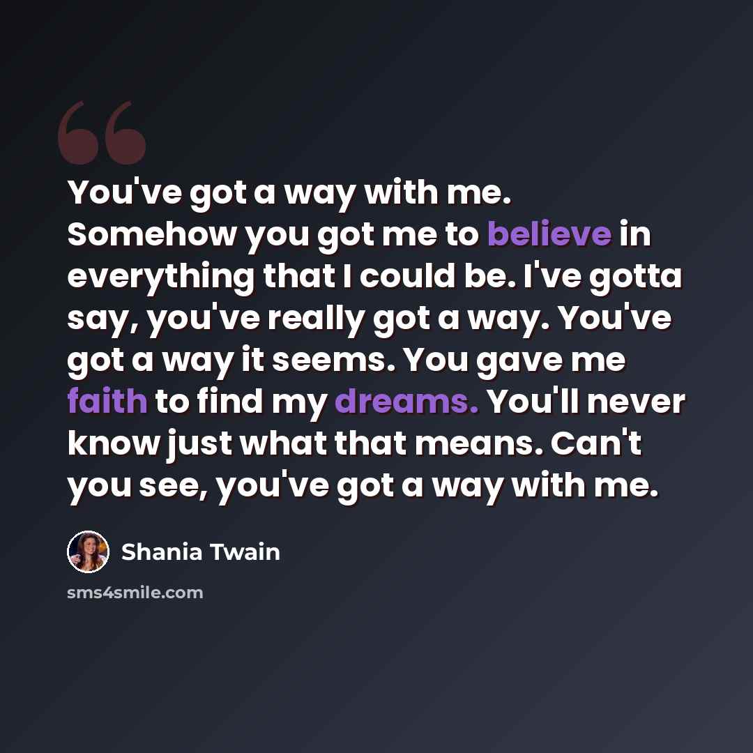 “You've got a way with me. Somehow you got me to believe in everything that I could be. I've gotta say, you've really got a way. You've got a way it seems. You gave me faith to find my dreams. You'll never know just what that means. Can't you see, you've got a way with me.” quote by Shania Twain