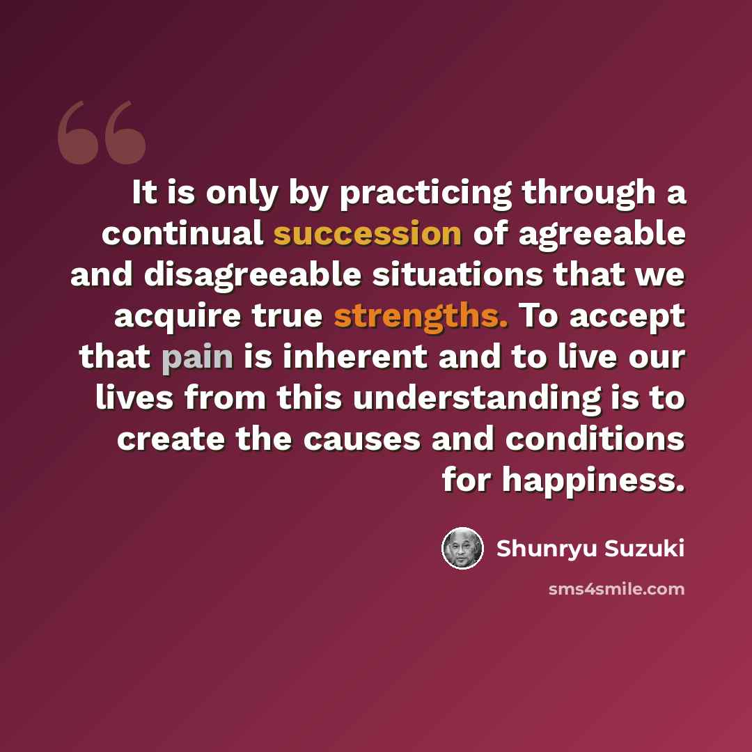 “It is only by practicing through a continual succession of agreeable and disagreeable situations that we acquire true strengths. To accept that pain is inherent and to live our lives from this understanding is to create the causes and conditions for happiness.” quote by Shunryu Suzuki