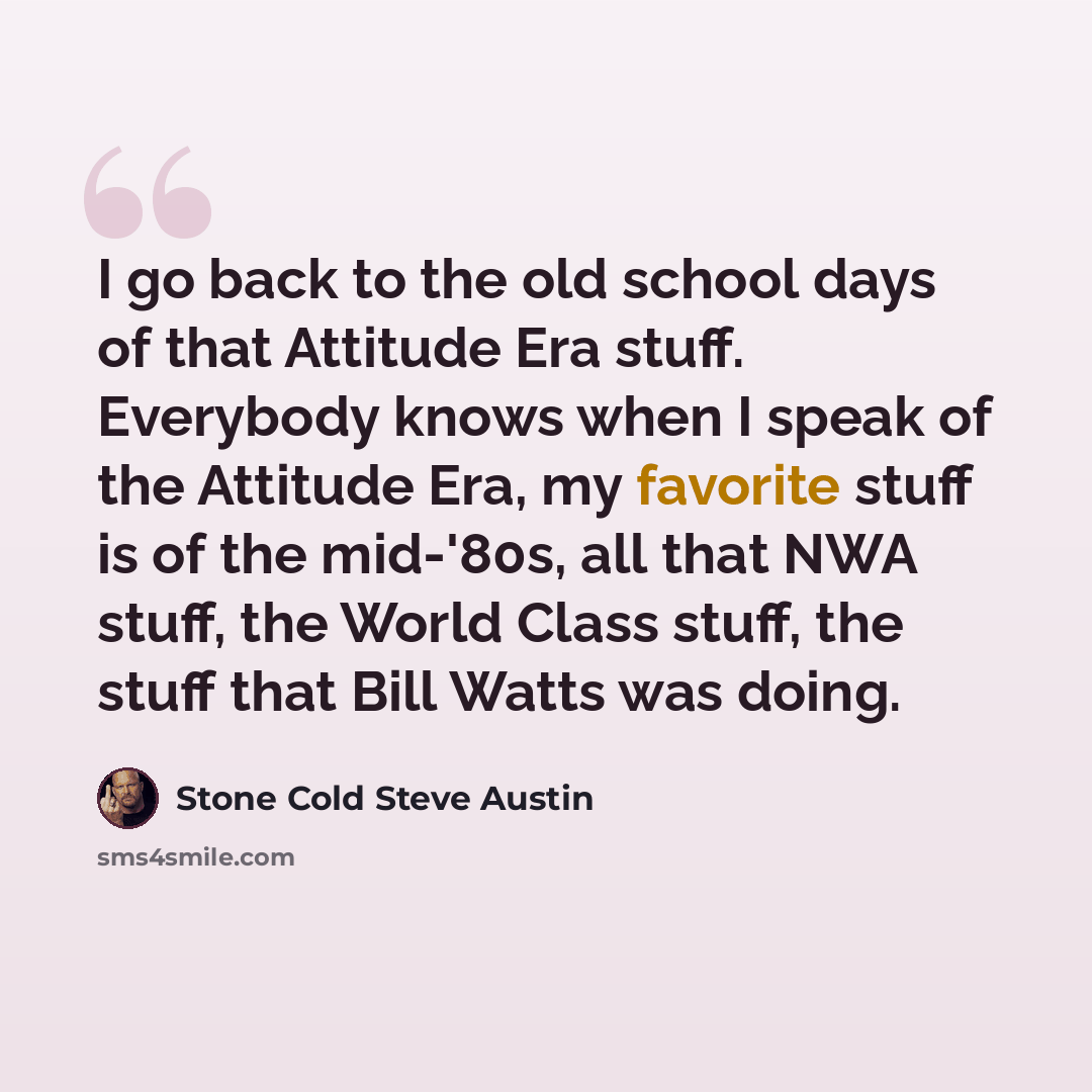 “I go back to the old school days of that Attitude Era stuff. Everybody knows when I speak of the Attitude Era, my favorite stuff is of the mid-'80s, all that NWA stuff, the World Class stuff, the stuff that Bill Watts was doing.” quote by Stone Cold Steve Austin
