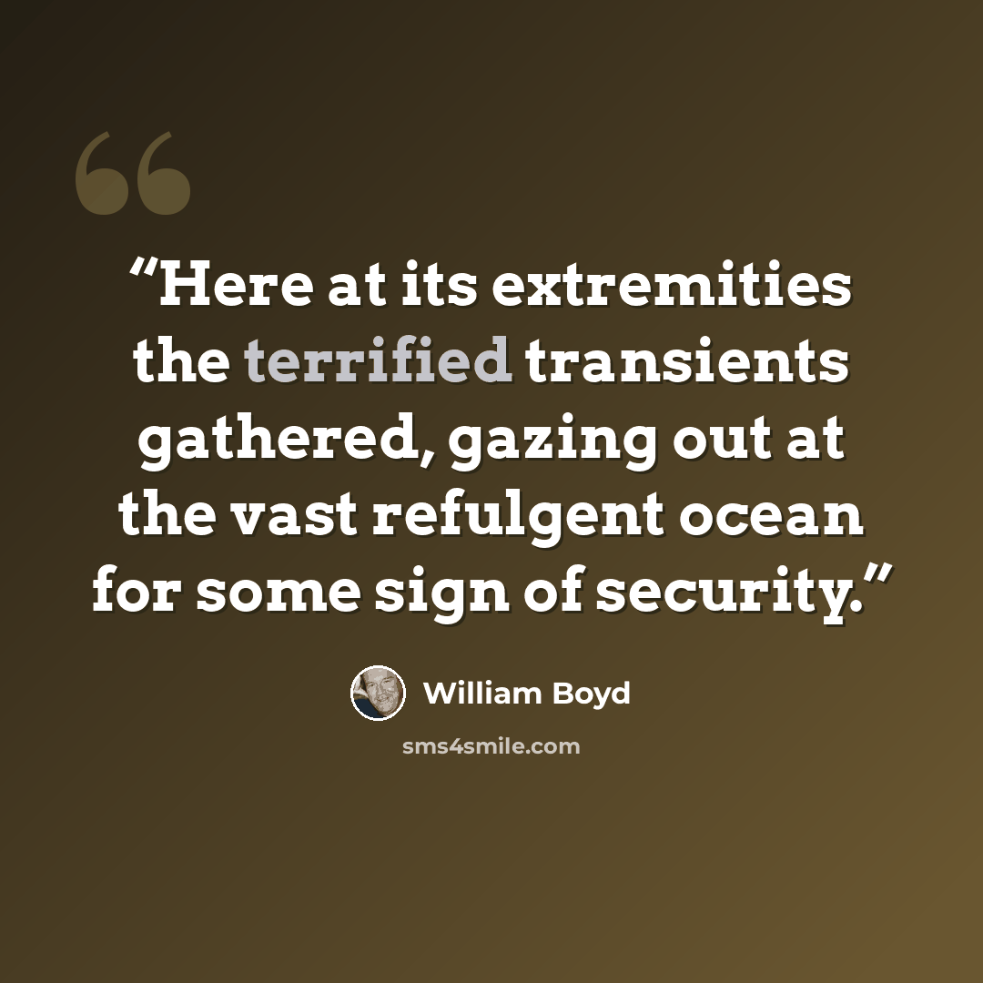 “Here at its extremities the terrified transients gathered, gazing out at the vast refulgent ocean for some sign of security.” quote by William Boyd