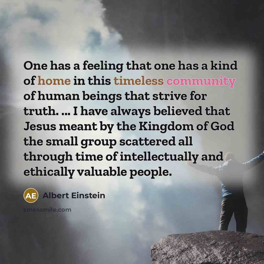 “One has a feeling that one has a kind of home in this timeless community of human beings that strive for truth. ... I have always believed that Jesus meant by the Kingdom of God the small group scattered all through time of intellectually and ethically valuable people.” quote by Albert Einstein
